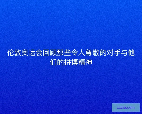 伦敦奥运会回顾那些令人尊敬的对手与他们的拼搏精神