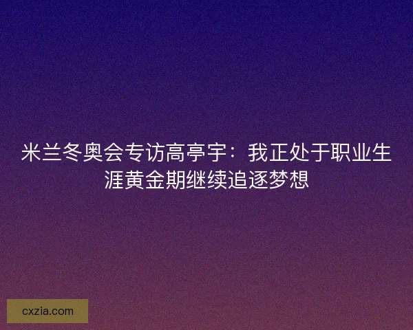 米兰冬奥会专访高亭宇：我正处于职业生涯黄金期继续追逐梦想