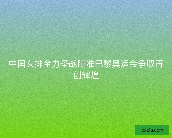 中国女排全力备战瞄准巴黎奥运会争取再创辉煌