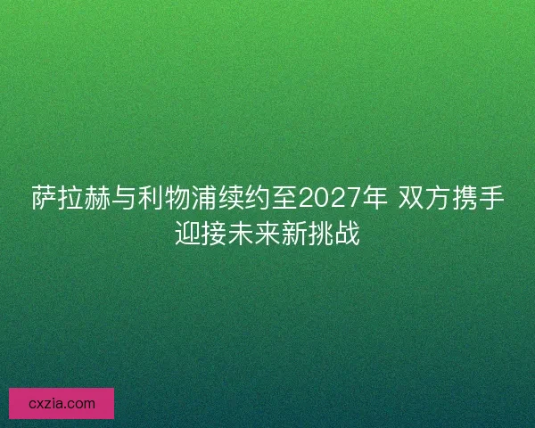 萨拉赫与利物浦续约至2027年 双方携手迎接未来新挑战