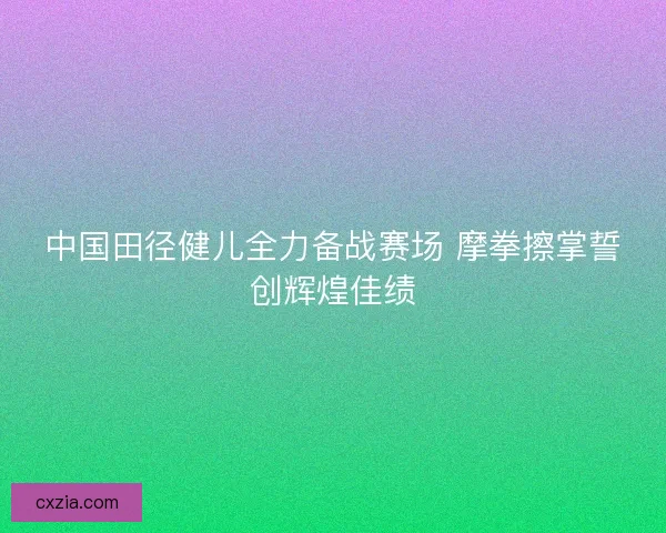 中国田径健儿全力备战赛场 摩拳擦掌誓创辉煌佳绩