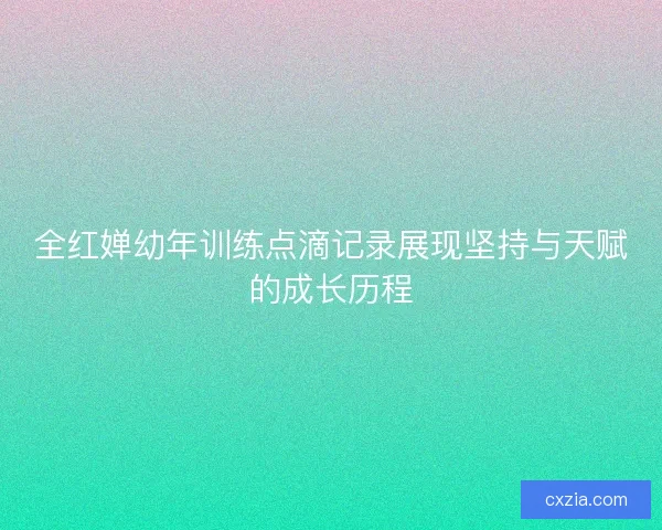 全红婵幼年训练点滴记录展现坚持与天赋的成长历程